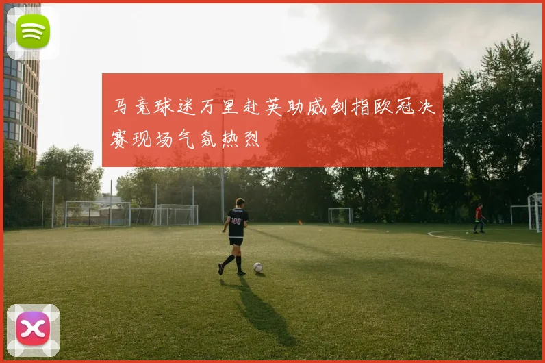 马竞球迷万里赴英助威剑指欧冠决赛现场气氛热烈