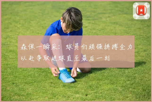 森保一瞬采：球员们顽强拼搏全力以赴争取进球直至最后一刻