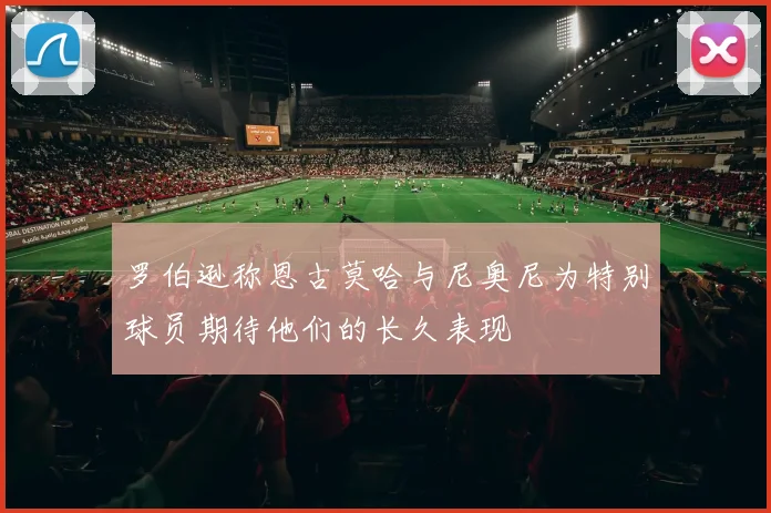 罗伯逊称恩古莫哈与尼奥尼为特别球员期待他们的长久表现