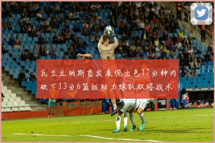 瓦兰丘纳斯首发表现出色17分钟内砍下13分6篮板助力球队双塔战术