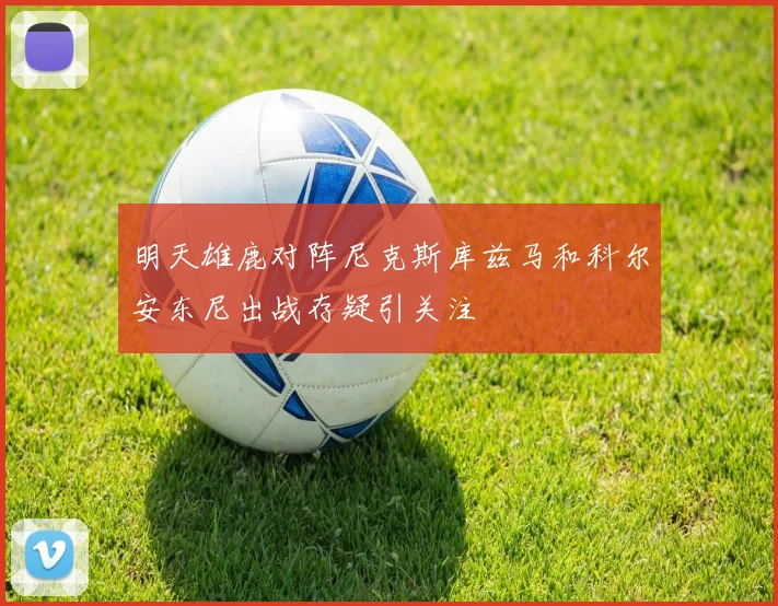明天雄鹿对阵尼克斯库兹马和科尔安东尼出战存疑引关注