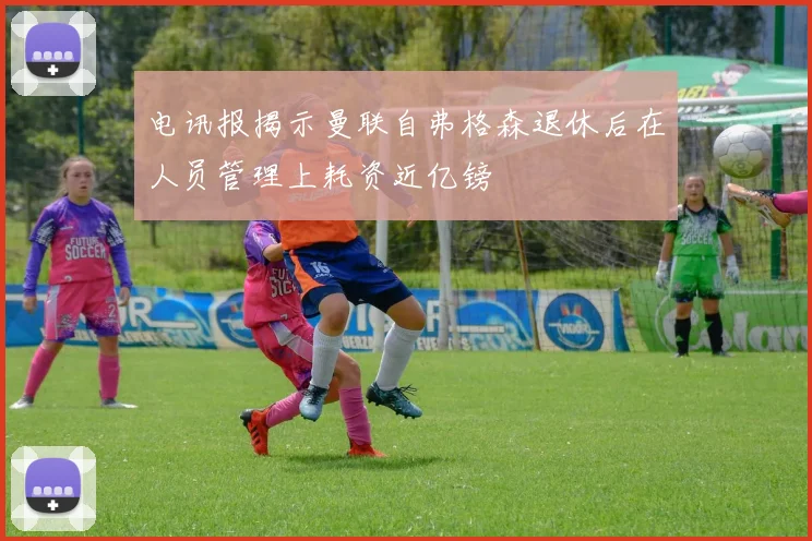 电讯报揭示曼联自弗格森退休后在人员管理上耗资近亿镑