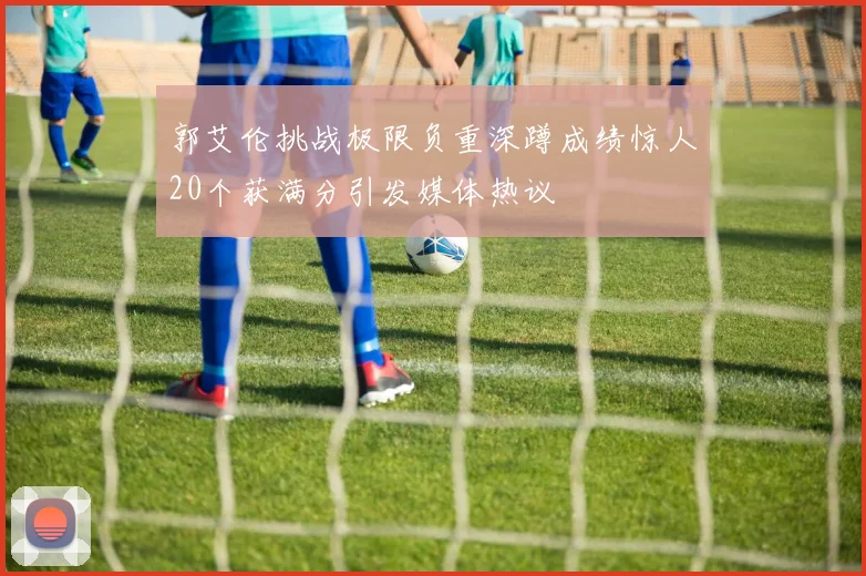 郭艾伦挑战极限负重深蹲成绩惊人20个获满分引发媒体热议
