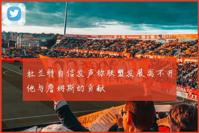 杜兰特自信发声称联盟发展离不开他与詹姆斯的贡献