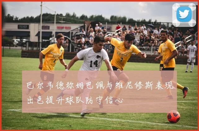 巴尔韦德称姆巴佩与维尼修斯表现出色提升球队防守信心