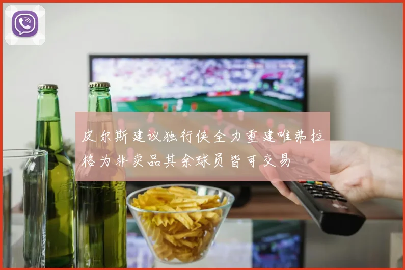 皮尔斯建议独行侠全力重建唯弗拉格为非卖品其余球员皆可交易