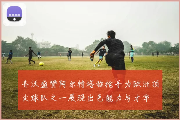 齐沃盛赞阿尔特塔称枪手为欧洲顶尖球队之一展现出色能力与才华