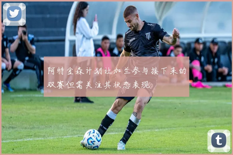 阿特金森计划让加兰参与接下来的双赛但需关注其状态表现