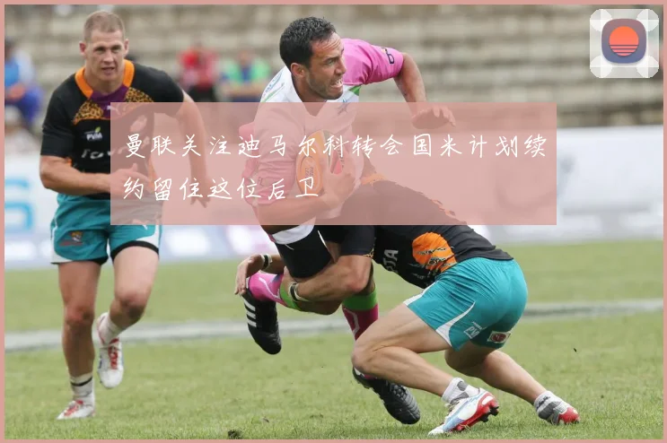 曼联关注迪马尔科转会国米计划续约留住这位后卫