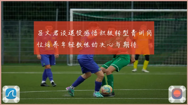 吕文君谈退役感悟积极转型青训岗位培养年轻教练的决心与期待