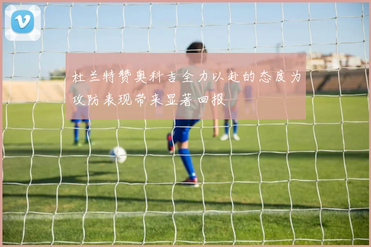 杜兰特赞奥科吉全力以赴的态度为攻防表现带来显著回报