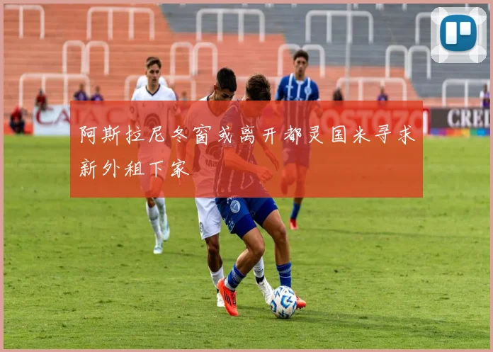 阿斯拉尼冬窗或离开都灵国米寻求新外租下家